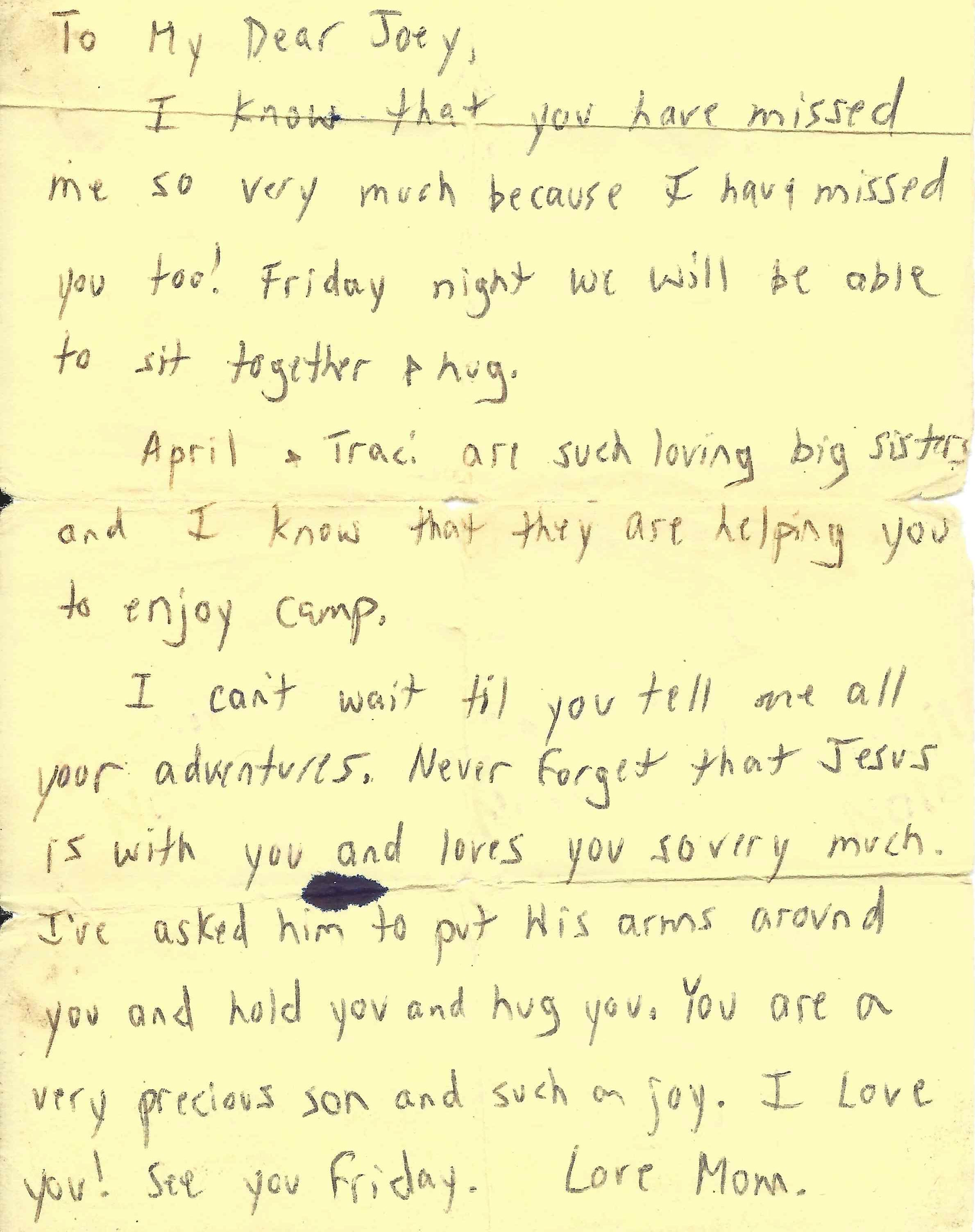 To My Dear Joey, I know that you have missed me so very much because I have missed you too! Friday night we will be able to sit together & hug. April & Traci are such loving big sisters and I know that they are helping you to enjoy camp. I can't wait til you tell me all your adventures. Never forget that Jesus is with you and loves you so very much. I've asked him to put his arms around you and hold you and hug you. You are a very precious son and such a joy. I love you! See you Friday. Love Mom.